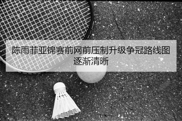 陈雨菲亚锦赛前网前压制升级争冠路线图逐渐清晰